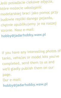 Jeśli posiadacie ciekawe zdjęcia, które możecie udostępnić modelarskiej braci jako pomoc przy budowie repliki danego pojazdu, chętnie opublikujemy je na naszej stronie. Nasz e-mail: hobby@jadarhobby.waw.pl   If you have any interesting photos of tanks, vehicles or model kits you've completed, send them to us and we'll gladly publish them on our page.  Our e-mail: hobby@jadarhobby.waw.pl